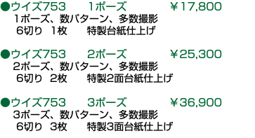 ●ウイズ753 1ポーズ ￥17,800 1ポーズ、数パターン、多数撮影 6切り 1枚 特製台紙仕上げ ●ウイズ753 2ポーズ ￥25,300 2ポーズ、数パターン、多数撮影 6切り 2枚 特製2面台紙仕上げ ●ウイズ753 3ポーズ ￥36,900 3ポーズ、数パターン、多数撮影 6切り 3枚 特製3面台紙仕上げ